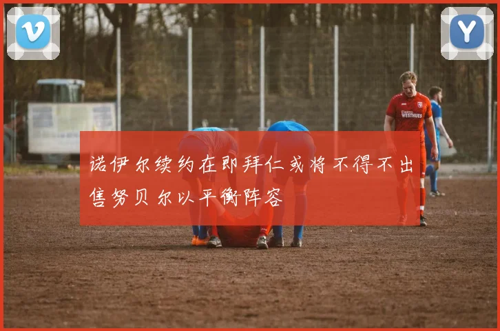 诺伊尔续约在即拜仁或将不得不出售努贝尔以平衡阵容