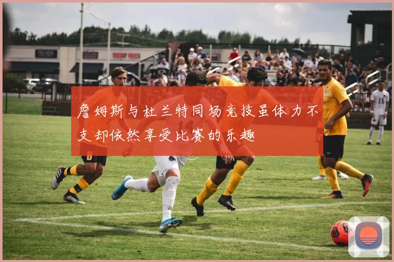 詹姆斯与杜兰特同场竞技虽体力不支却依然享受比赛的乐趣
