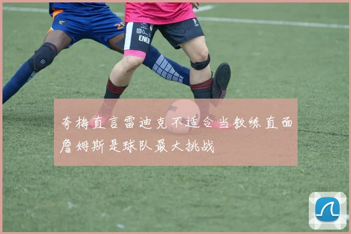 夸梅直言雷迪克不适合当教练直面詹姆斯是球队最大挑战