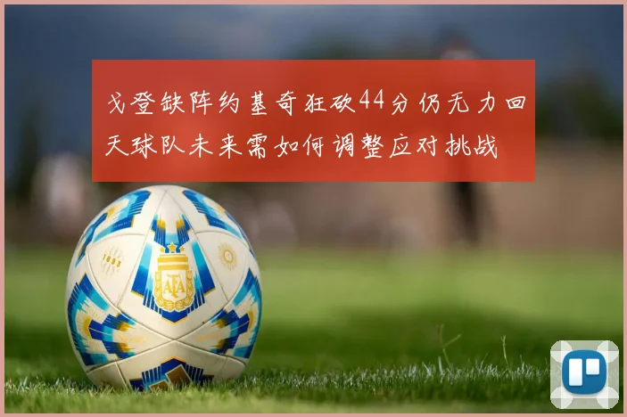 戈登缺阵约基奇狂砍44分仍无力回天球队未来需如何调整应对挑战