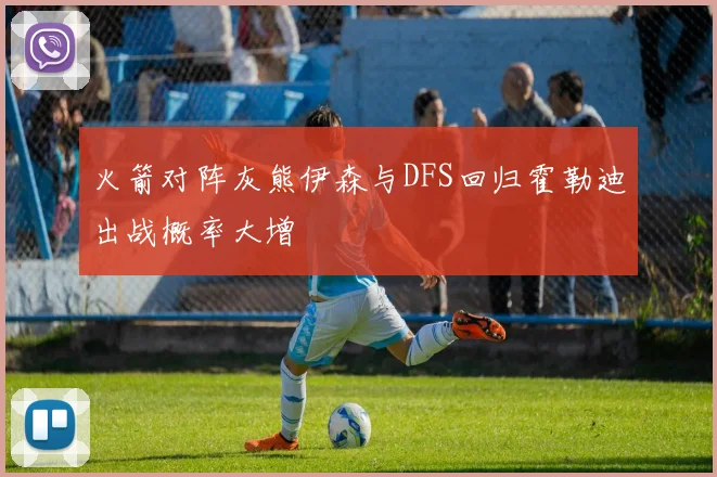 火箭对阵灰熊伊森与DFS回归霍勒迪出战概率大增