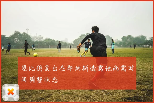 恩比德复出在即纳斯透露他尚需时间调整状态