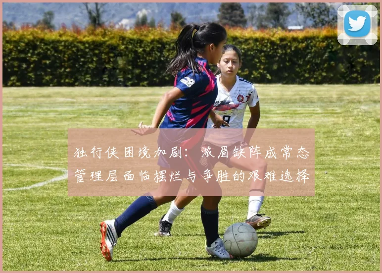 独行侠困境加剧：浓眉缺阵成常态管理层面临摆烂与争胜的艰难选择