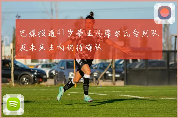 巴媒报道41岁蒂亚戈席尔瓦告别队友未来去向仍待确认