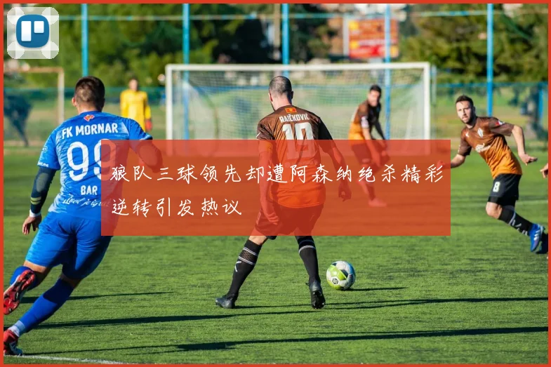 狼队三球领先却遭阿森纳绝杀精彩逆转引发热议