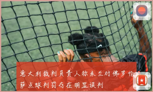 意大利裁判负责人称米兰对佛罗伦萨点球判罚存在明显误判