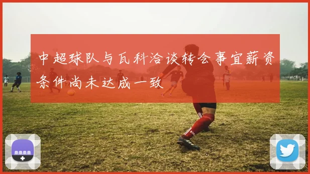 中超球队与瓦科洽谈转会事宜薪资条件尚未达成一致