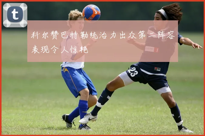 科尔赞巴特勒统治力出众第二阵容表现令人惊艳