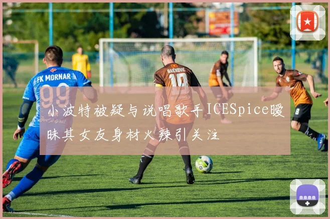 小波特被疑与说唱歌手ICESpice暧昧其女友身材火辣引关注