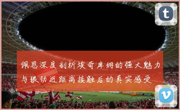 佩恩深度剖析埃奇库姆的强大魅力与狠劲近距离接触后的真实感受