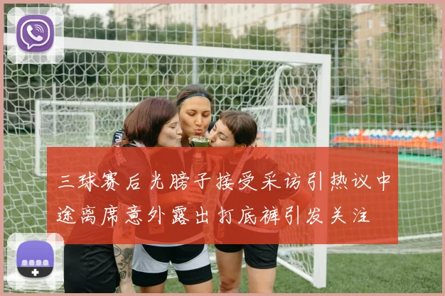 三球赛后光膀子接受采访引热议中途离席意外露出打底裤引发关注
