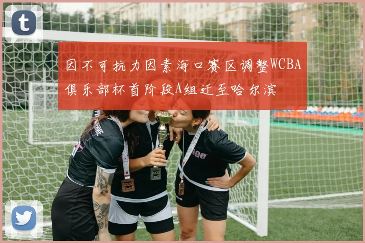 因不可抗力因素海口赛区调整WCBA俱乐部杯首阶段A组迁至哈尔滨