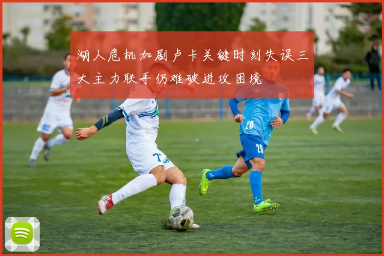 湖人危机加剧卢卡关键时刻失误三大主力联手仍难破进攻困境